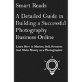 A Detailed Guide in Building a Successful Photography Business Online: Learn How to Market, Sell, Promote and Make Money as a Photographer - Paperback
