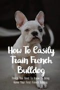 How To Easily Train French Bulldog: Things You Need To Know To Bring Home Your First French Bulldog: Frenchie Personality Of French Bulldog - Paperback