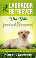 The Labrador Retriever Dog Bible: Everything You Need To Know About Choosing, Raising, Training, And Caring Your Labrador From Puppyhood To Senior Yea - Paperback