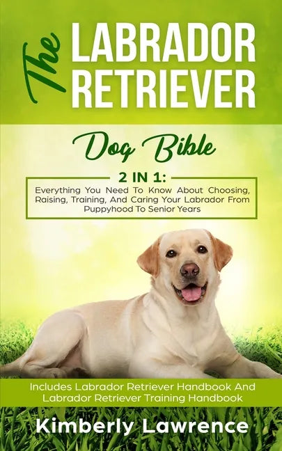 The Labrador Retriever Dog Bible: Everything You Need To Know About Choosing, Raising, Training, And Caring Your Labrador From Puppyhood To Senior Yea - Paperback