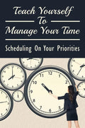 Teach Yourself To Manage Your Time: Scheduling On Your Priorities: What Are The Time Wasters And How To Overcome Them - Paperback