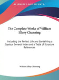 The Complete Works of William Ellery Channing: Including the Perfect Life and Containing a Copious General Index and a Table of Scripture References - Hardcover