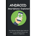 Android Smartphones Explained: The Ultimate Step-By-Step Guide On How To Use Android Phones And Tablets For Beginners - Paperback