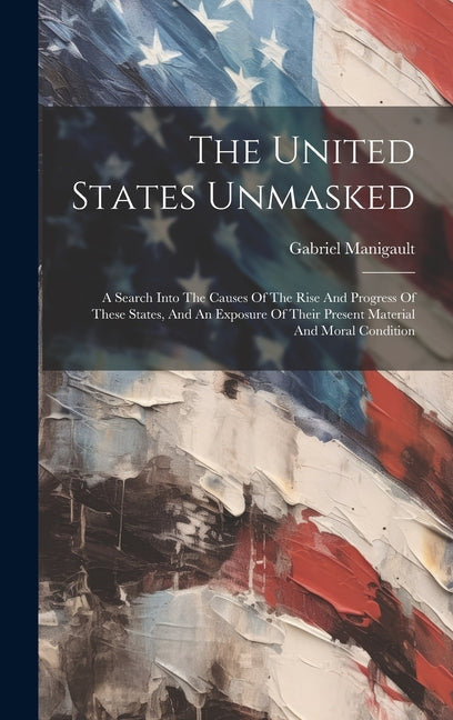 The United States Unmasked: A Search Into The Causes Of The Rise And Progress Of These States, And An Exposure Of Their Present Material And Moral Con - Hardcover