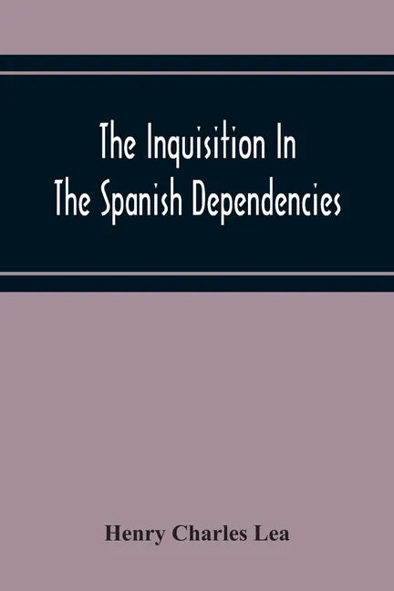 The Inquisition In The Spanish Dependencies: Sicily - Naples - Sardinia - Milan - The Canaries - Mexico - Peru - New Granada - Paperback