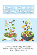 Diet To Control Kidney Disease: Quick And Easy Recipes With Low Sodium, Potassium And Phosphorus: How To Use The Renal Diet The Proper Way - Paperback