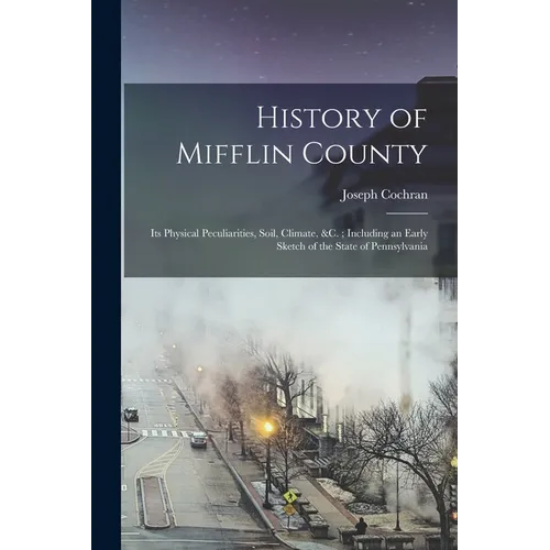 History of Mifflin County: Its Physical Peculiarities, Soil, Climate, &c.; Including an Early Sketch of the State of Pennsylvania - Paperback