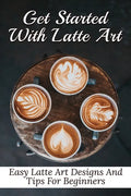 Get Started With Latte Art: Easy Latte Art Designs And Tips For Beginners: Latte Art For Beginners - Paperback