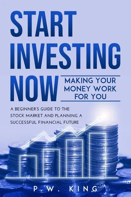Start Investing Now: Making Your Money Work for You: A Beginner's Guide to the Stock Market and Planning a Successful Financial Future - Paperback