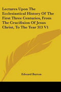 Lectures Upon The Ecclesiastical History Of The First Three Centuries, From The Crucifixion Of Jesus Christ, To The Year 313 V1 - Paperback