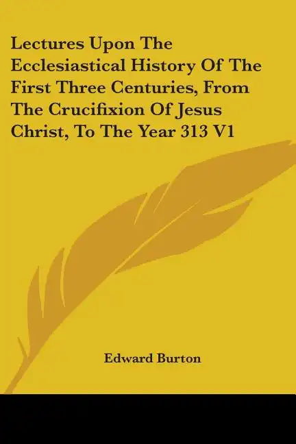 Lectures Upon The Ecclesiastical History Of The First Three Centuries, From The Crucifixion Of Jesus Christ, To The Year 313 V1 - Paperback