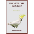 Cockatoos Care Made Easy: Essential Training, Grooming, Dietary, and Physical Maintenance Strategies - Paperback