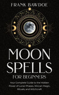Moon Spells for Beginners: Your Complete Guide to the Hidden Power of Lunar Phases, Wiccan Magic, Rituals, and Witchcraft - Paperback