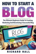 How To Start A Blog: The Ultimate Beginner's Guide For Creating, Marketing, and Monetizing a Successful Blog - Paperback