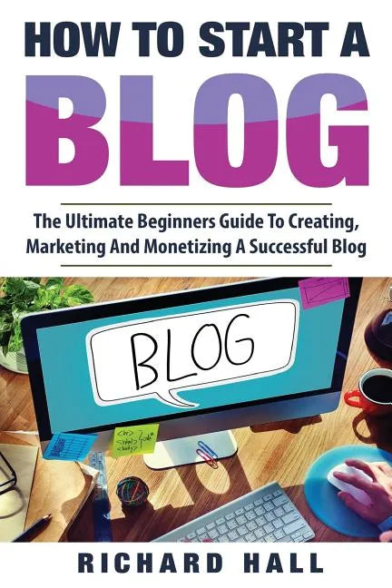 How To Start A Blog: The Ultimate Beginner's Guide For Creating, Marketing, and Monetizing a Successful Blog - Paperback