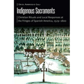 Indigenous Sacraments: Christian Rituals and Local Responses at the Fringes of Spanish America, 1529-1800 - Hardcover