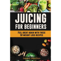 Juicing For Beginners: Feel Great Again With These 50 Weight Loss Juice Recipes! - Paperback