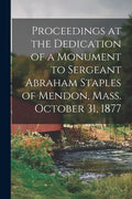 Proceedings at the Dedication of a Monument to Sergeant Abraham Staples of Mendon, Mass. October 31, 1877 - Paperback