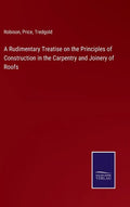 A Rudimentary Treatise on the Principles of Construction in the Carpentry and Joinery of Roofs - Hardcover
