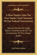 A Brief Inquiry Into the True Nature and Character of Our Federal Government: Being a Review of Judge Story's Commentaries on the Constitution of the - Paperback