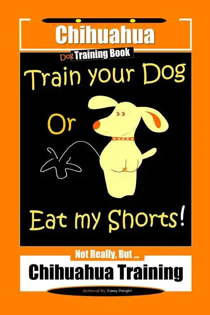 Chihuahua Dog Training Book Train Your Dog Or Eat My Shorts! Not Really, But... Chihuahua Training - Paperback