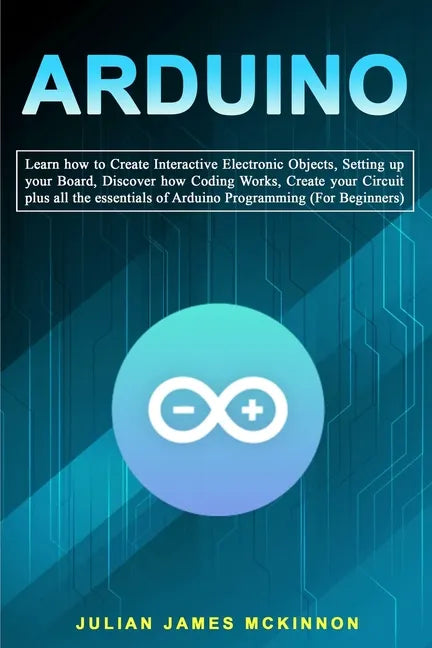 Arduino: Learn how to Create Interactive Electronic Objects, Setting up your Board, Discover how Coding Works, Create your Circ - Paperback