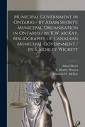 Municipal Government in Ontario [microform] / by Adam Shortt. Municipal Organisation in Ontario / by K.W. McKay. Bibliography of Canadian Municipal Go - Paperback