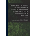 Catalogue of Skulls of Man and the Inferior Animals in the Collection of Samuel George Morton - Paperback