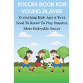 Soccer Book For Young Player Everything Kids Ages 8 To 12 Need To Know To Play Smarter, More Enjoyable Soccer: Soccer Books For Kids - Paperback