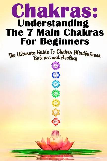 Chakras: Understanding The 7 Main Chakras For Beginners: The Ultimate Guide To Chakra Mindfulness, Balance and Healing - Paperback