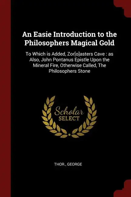 An Easie Introduction to the Philosophers Magical Gold: To Which is Added, Zor[o]asters Cave: as Also, John Pontanus Epistle Upon the Mineral Fire, Ot - Paperback