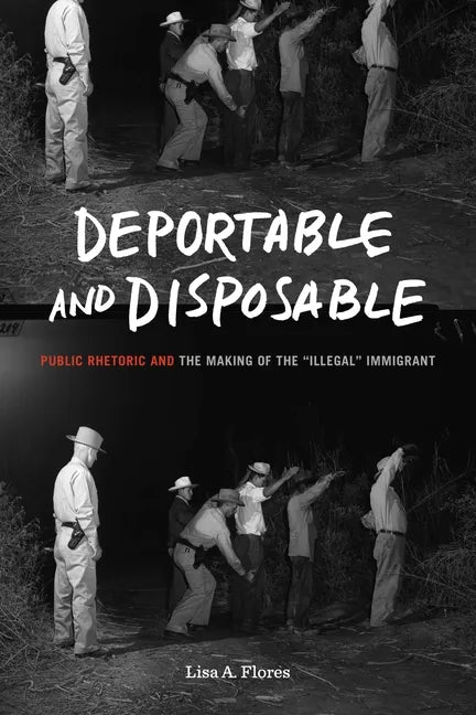 Deportable and Disposable: Public Rhetoric and the Making of the "Illegal" Immigrant - Hardcover