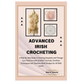 Advanced Irish Crocheting: A Step-by-Step Guide to Creating Exquisite and Vintage Lace Patterns with Detailed Tutorials, Freeform Techniques and - Paperback