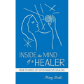 Inside the Mind of a Healer: True Stories of Spontaneous Healing - Paperback