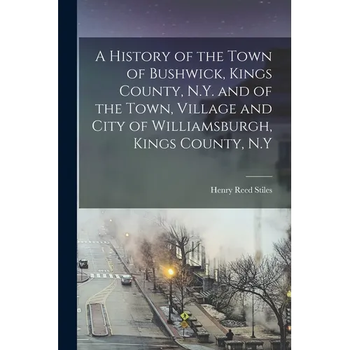 A History of the Town of Bushwick, Kings County, N.Y. and of the Town, Village and City of Williamsburgh, Kings County, N.Y - Paperback