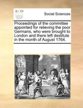 Proceedings of the Committee Appointed for Relieving the Poor Germans, Who Were Brought to London and There Left Destitute in the Month of August 1764 - Paperback