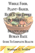 Whole Food, Plant-Based, Here's the Truth in Your Face, We're a Brainwashed Human Race: Guide to Complete Health - Paperback
