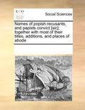 Names of Popish Recusants, and Papists Convict [Sic]; Together with Most of Their Titles, Additions, and Places of Abode - Paperback