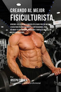 Creando Al Mejor Fisiculturista: Aprende Los Secretos Y Trucos Utilizados Por Los Mejores Fisiculturistas Profesionales Y Entrenadores, Para Mejorar T - Paperback