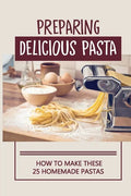 Preparing Delicious Pasta: How To Make These 25 Homemade Pastas: Making Homemade Pasta Step By Step - Paperback