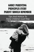 Godly Parenting Principles Every Parent Should Remember: Tips And Advice To Raise Children God Way: Bible Verses To Teach Your Child - Paperback