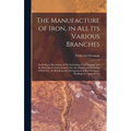 The Manufacture of Iron, in All Its Various Branches: Including a Description of Wood-Cutting, Coal Digging, and the Burning of Charcoal and Coke; the - Hardcover