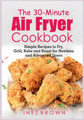 The 30-Minute Air Fryer Cookbook: Simple Recipes to Fry, Grill, Bake and Roast for Newbies and Advanced Users - Paperback