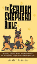 The German Shepherd Bible - A Beginners Training Manual With Tips and Tricks For An Untrained Puppy To Well Behaved Adult Dog - Hardcover