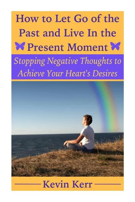 How to Let Go of the Past and Live in the Present Moment: Stopping Negative Thoughts to Achieve Your Heart's Desires. - Paperback