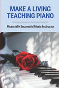 Make A Living Teaching Piano: Financially Successful Music Instructor: How To Start A Music Lesson Business - Paperback