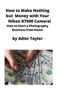 How to Make Nothing but Money with Your Nikon D7500 Camera!: How to Start a Photography Business from Home - Paperback
