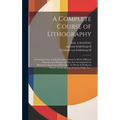 A Complete Course of Lithography: Containing Clear and Explicit Instructions in All the Different Branches and Manners of That Art: Accompanied by Ill - Hardcover