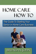 HOME CARE HOW TO - The Guide To Starting Your Senior In Home Care Business - Paperback