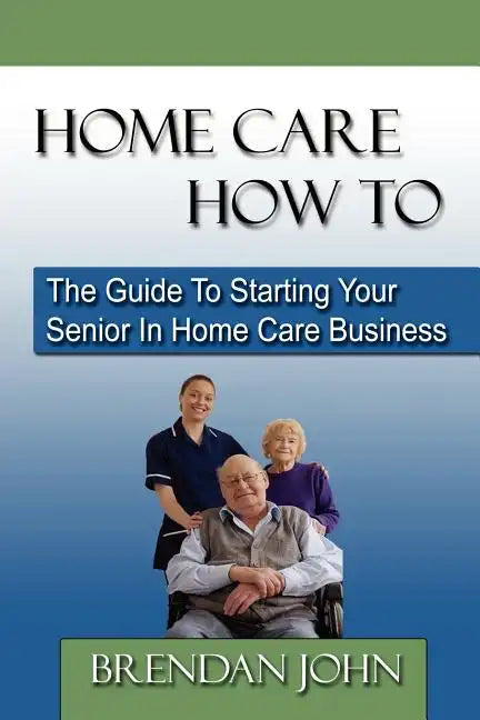 HOME CARE HOW TO - The Guide To Starting Your Senior In Home Care Business - Paperback